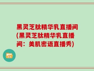 黑灵芝肽精华乳直播间(黑灵芝肽精华乳直播间：美肌密语直播秀)