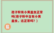 孢子粉有小黄盖虫正常吗(孢子粉中含有小黄盖虫，这正常吗？)