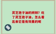 灵芝孢子油的辨别？吃了灵芝孢子油，怎么看出来它是有效果的呢