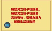 破璧灵芝孢子粉胶囊_破壁灵芝孢子粉胶囊：高效吸收，增强免疫力，健康生活新选择