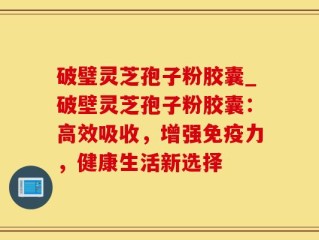 破璧灵芝孢子粉胶囊_破壁灵芝孢子粉胶囊：高效吸收，增强免疫力，健康生活新选择