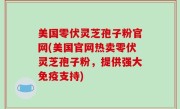美国零伏灵芝孢子粉官网(美国官网热卖零伏灵芝孢子粉，提供强大免疫支持)