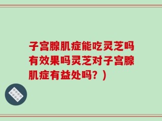 子宫腺肌症能吃灵芝吗有效果吗灵芝对子宫腺肌症有益处吗？)