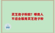 灵芝孢子粉胶？哪类人不适合服用灵芝孢子粉