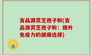 吉品源灵芝孢子粉(吉品源灵芝孢子粉：提升免疫力的健康选择)