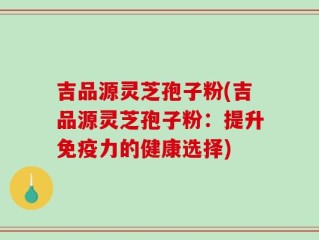 吉品源灵芝孢子粉(吉品源灵芝孢子粉：提升免疫力的健康选择)