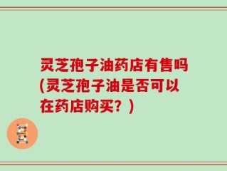灵芝孢子油药店有售吗(灵芝孢子油是否可以在药店购买？)