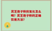灵芝孢子粉抗氧化怎么喝？灵芝孢子粉的正确饮用方法？