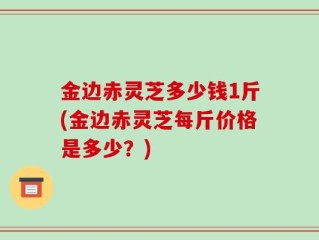 金边赤灵芝多少钱1斤(金边赤灵芝每斤价格是多少？)