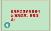 玉雕刻灵芝的寓意是什么(玉雕灵芝，意蕴深远)