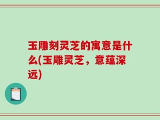 玉雕刻灵芝的寓意是什么(玉雕灵芝，意蕴深远)