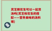 灵芝跟花生可以一起煲汤吗(灵芝和花生的搭配——营养美味的汤料理)