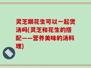 灵芝跟花生可以一起煲汤吗(灵芝和花生的搭配——营养美味的汤料理)