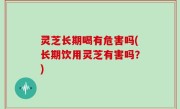 灵芝长期喝有危害吗(长期饮用灵芝有害吗？)