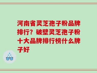 河南省灵芝孢子粉品牌排行？破壁灵芝孢子粉十大品牌排行榜什么牌子好