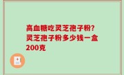 高血糖吃灵芝孢子粉？灵芝孢子粉多少钱一盒200克