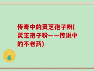 传奇中的灵芝孢子粉(灵芝孢子粉——传说中的不老药)