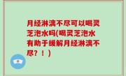 月经淋漓不尽可以喝灵芝泡水吗(喝灵芝泡水有助于缓解月经淋漓不尽？！)