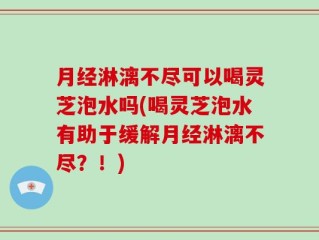 月经淋漓不尽可以喝灵芝泡水吗(喝灵芝泡水有助于缓解月经淋漓不尽？！)