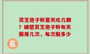 灵芝孢子粉夏天吃几颗？破壁灵芝孢子粉每天服用几次，每次服多少