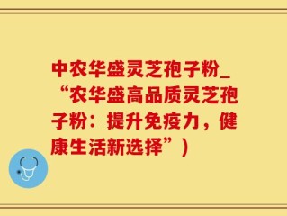 中农华盛灵芝孢子粉_“农华盛高品质灵芝孢子粉：提升免疫力，健康生活新选择”)