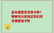 品先破壁灵芝袍子粉？哪里可以买到正宗的灵芝破壁孢子粉