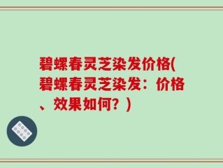 碧螺春灵芝染发价格(碧螺春灵芝染发：价格、效果如何？)