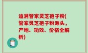 追溯管家灵芝孢子粉(管家灵芝孢子粉源头，产地、功效、价格全解析)