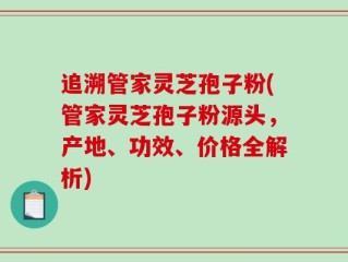 追溯管家灵芝孢子粉(管家灵芝孢子粉源头，产地、功效、价格全解析)