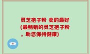 灵芝孢子粉 卖的最好(最畅销的灵芝孢子粉，助您保持健康)