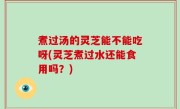 煮过汤的灵芝能不能吃呀(灵芝煮过水还能食用吗？)