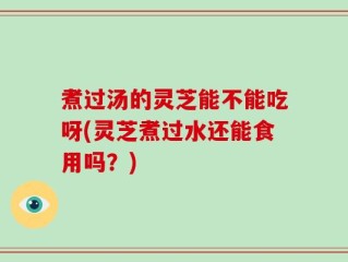 煮过汤的灵芝能不能吃呀(灵芝煮过水还能食用吗？)