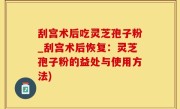 刮宫术后吃灵芝孢子粉_刮宫术后恢复：灵芝孢子粉的益处与使用方法)