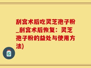 刮宫术后吃灵芝孢子粉_刮宫术后恢复：灵芝孢子粉的益处与使用方法)