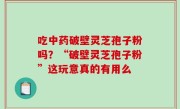 吃中药破壁灵芝孢子粉吗？“破壁灵芝孢子粉”这玩意真的有用么
