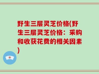 野生三层灵芝价格(野生三层灵芝价格：采购和收获花费的相关因素)
