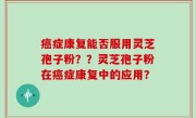 癌症康复能否服用灵芝孢子粉？？灵芝孢子粉在癌症康复中的应用？