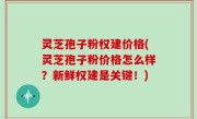 灵芝孢子粉权建价格(灵芝孢子粉价格怎么样？新鲜权建是关键！)