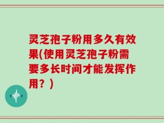 灵芝孢子粉用多久有效果(使用灵芝孢子粉需要多长时间才能发挥作用？)