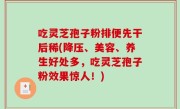 吃灵芝孢子粉排便先干后稀(降压、美容、养生好处多，吃灵芝孢子粉效果惊人！)