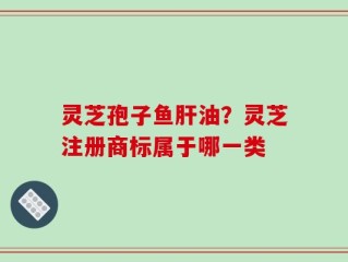 灵芝孢子鱼肝油？灵芝注册商标属于哪一类