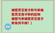破壁灵芝孢子粉与非破壁灵芝孢子粉的区别 破壁与非破壁灵芝孢子粉有何不同？)
