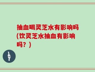 抽血喝灵芝水有影响吗(饮灵芝水抽血有影响吗？)