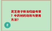 灵芝孢子粉当归益母草？中药材的功效与使用方法？