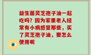 益生菌灵芝孢子油一起吃吗？因为家里老人经常有小病感冒那些，买了灵芝孢子油，要怎么使用呢