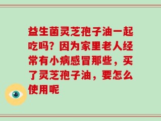 益生菌灵芝孢子油一起吃吗？因为家里老人经常有小病感冒那些，买了灵芝孢子油，要怎么使用呢