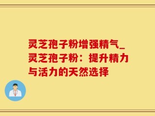 灵芝孢子粉增强精气_灵芝孢子粉：提升精力与活力的天然选择