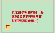 灵芝孢子粉和石斛一起吃吗(灵芝孢子粉与石斛可否搭配食用？)