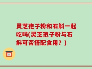 灵芝孢子粉和石斛一起吃吗(灵芝孢子粉与石斛可否搭配食用？)