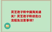 灵芝孢子粉中国海关通关？灵芝孢子粉进出口流程及注意事项？